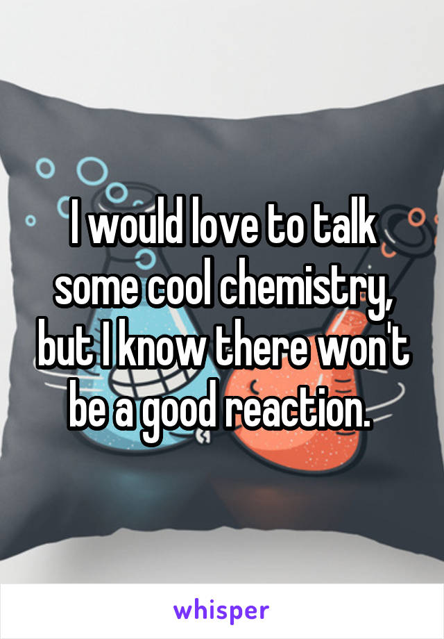 I would love to talk some cool chemistry, but I know there won't be a good reaction. 