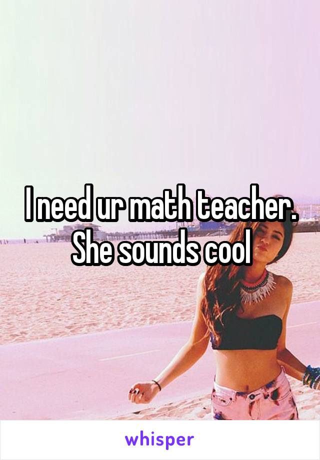 I need ur math teacher. She sounds cool