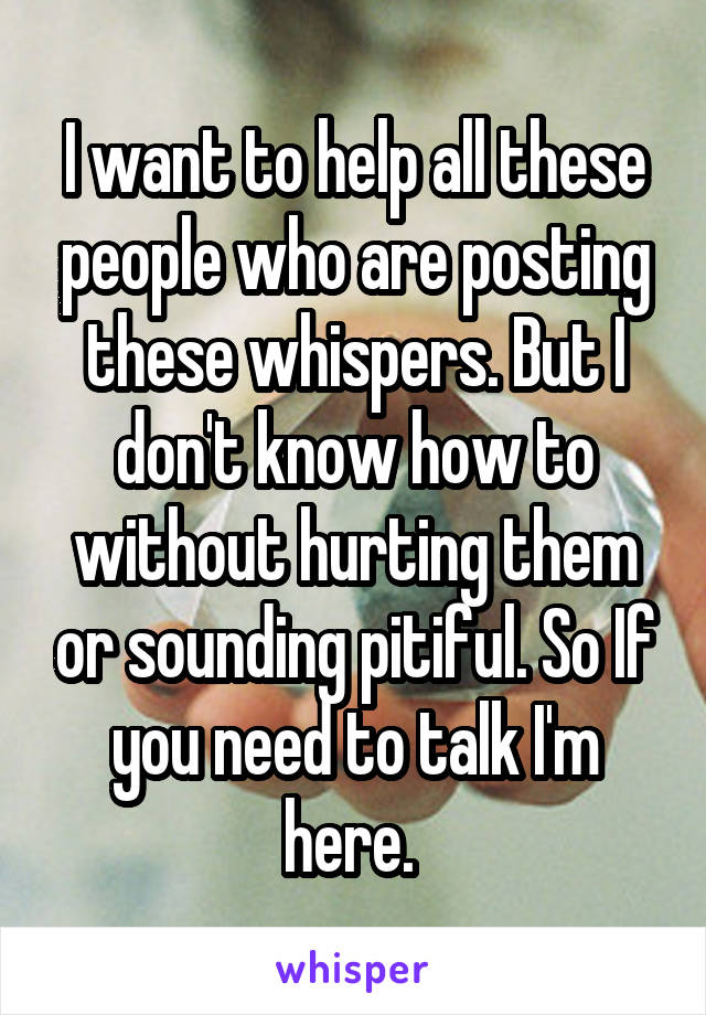 I want to help all these people who are posting these whispers. But I don't know how to without hurting them or sounding pitiful. So If you need to talk I'm here. 