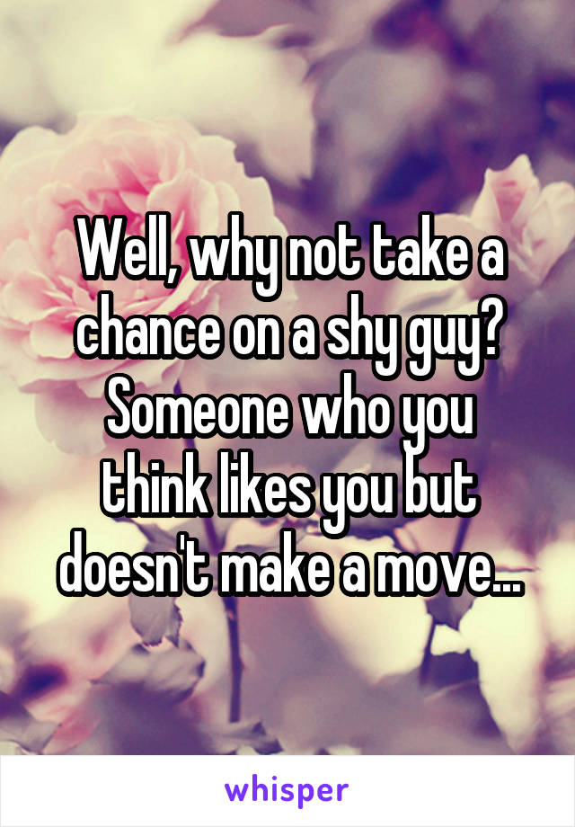 Well, why not take a chance on a shy guy?
Someone who you think likes you but doesn't make a move...