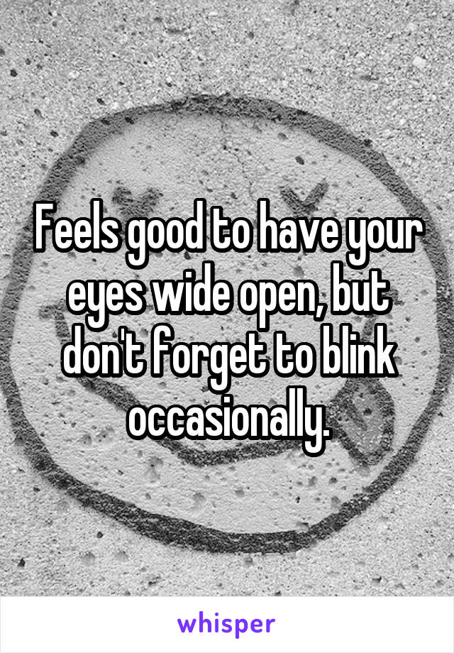 Feels good to have your eyes wide open, but don't forget to blink occasionally.