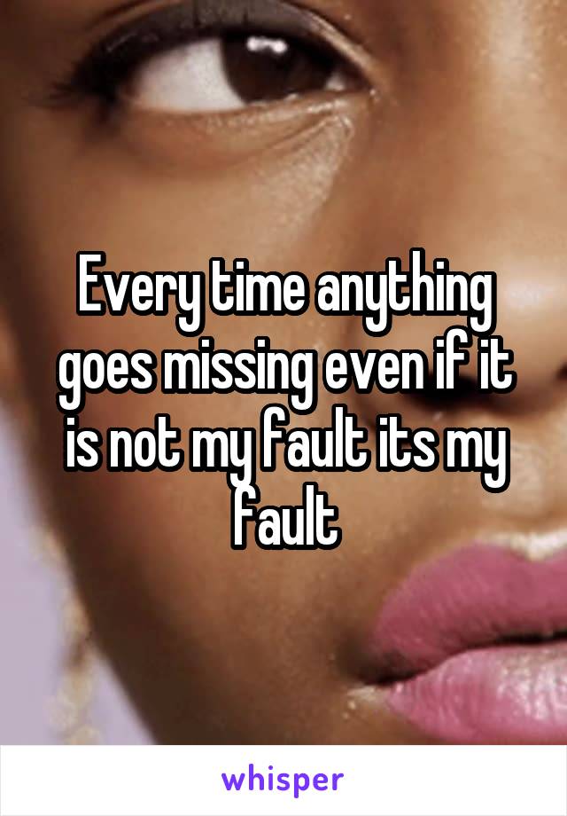 Every time anything goes missing even if it is not my fault its my fault