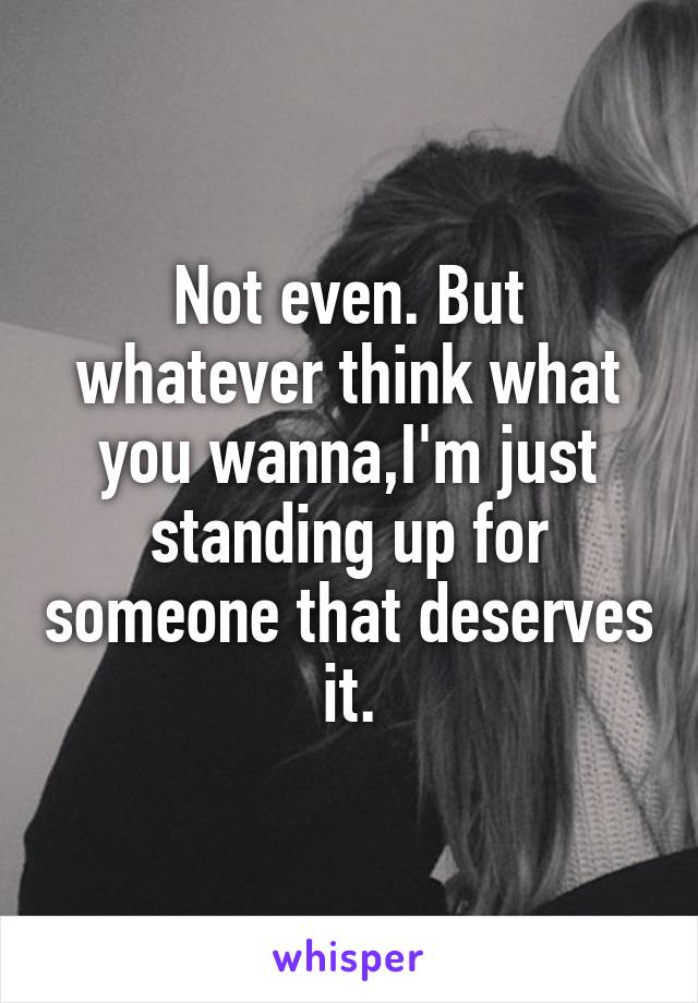 Not even. But whatever think what you wanna,I'm just standing up for someone that deserves it.