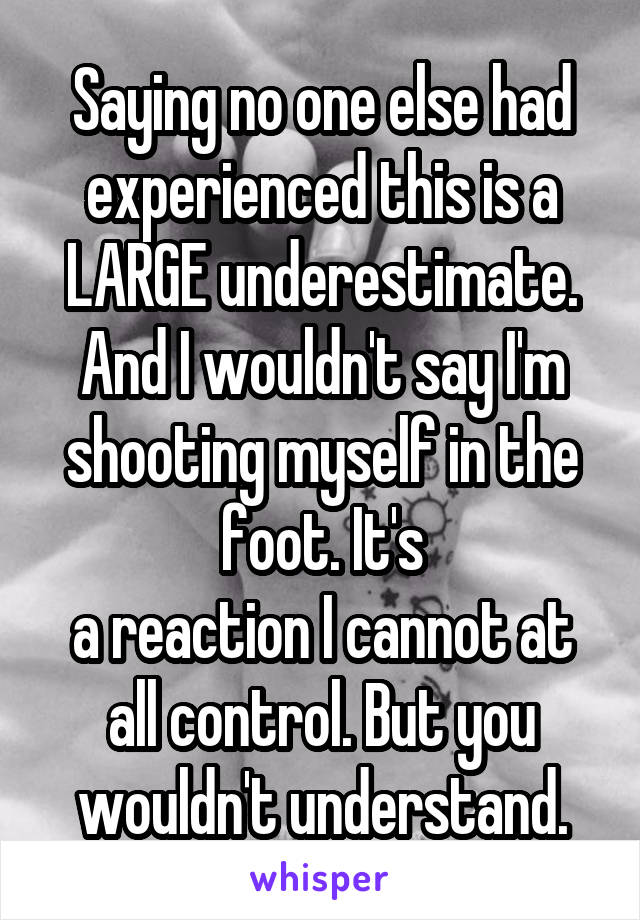 Saying no one else had experienced this is a LARGE underestimate. And I wouldn't say I'm shooting myself in the foot. It's
a reaction I cannot at all control. But you wouldn't understand.