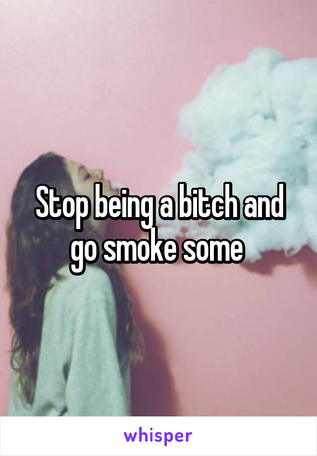 Stop being a bitch and go smoke some 