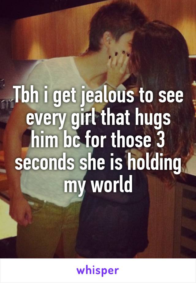 Tbh i get jealous to see every girl that hugs him bc for those 3 seconds she is holding my world