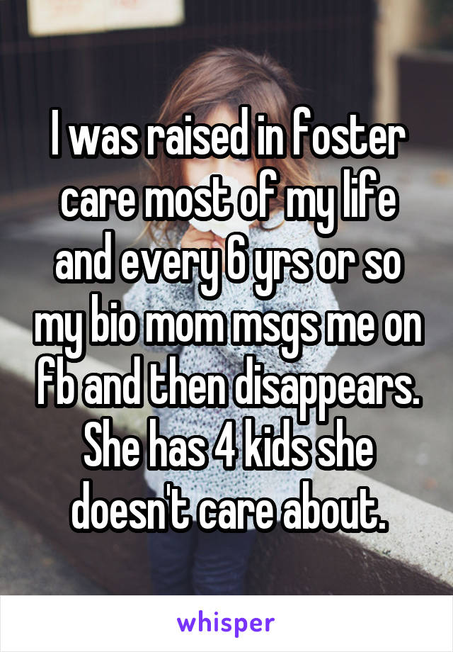 I was raised in foster care most of my life and every 6 yrs or so my bio mom msgs me on fb and then disappears. She has 4 kids she doesn't care about.