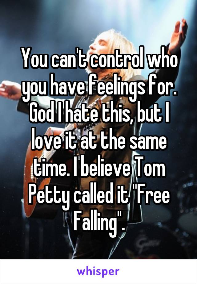 You can't control who you have feelings for. God I hate this, but I love it at the same time. I believe Tom Petty called it "Free Falling".