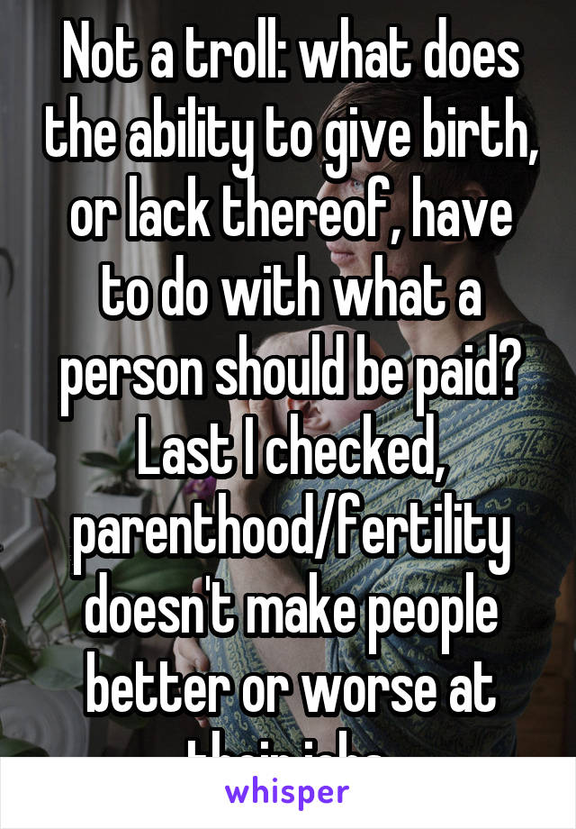 Not a troll: what does the ability to give birth, or lack thereof, have to do with what a person should be paid? Last I checked, parenthood/fertility doesn't make people better or worse at their jobs.