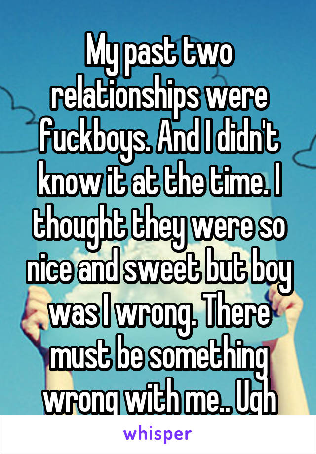 My past two relationships were fuckboys. And I didn't know it at the time. I thought they were so nice and sweet but boy was I wrong. There must be something wrong with me.. Ugh