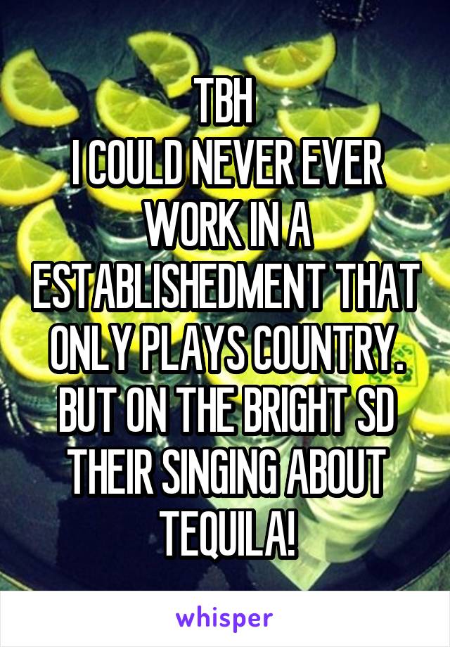 TBH 
I COULD NEVER EVER WORK IN A ESTABLISHEDMENT THAT ONLY PLAYS COUNTRY. BUT ON THE BRIGHT SD THEIR SINGING ABOUT TEQUILA!