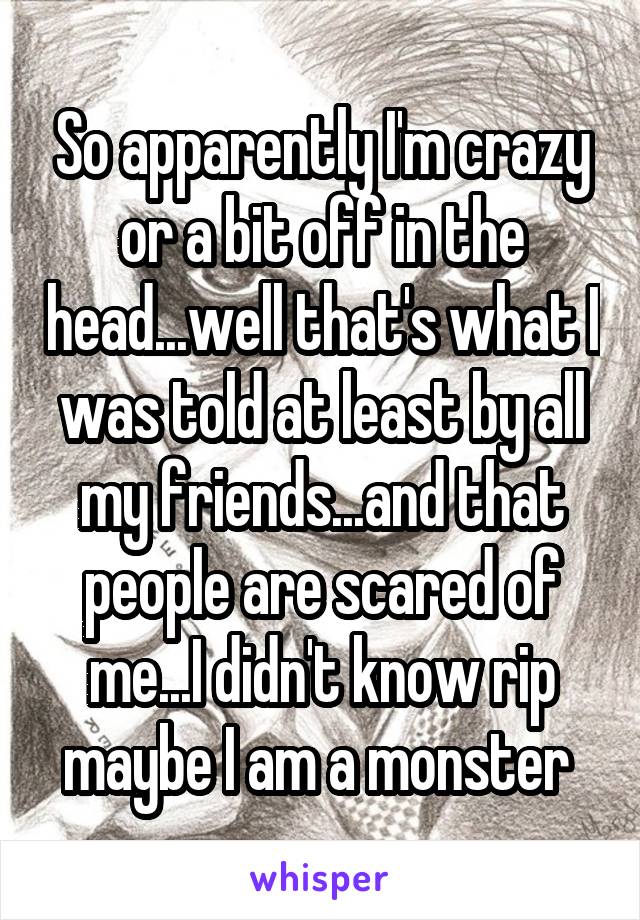 So apparently I'm crazy or a bit off in the head...well that's what I was told at least by all my friends...and that people are scared of me...I didn't know rip maybe I am a monster 