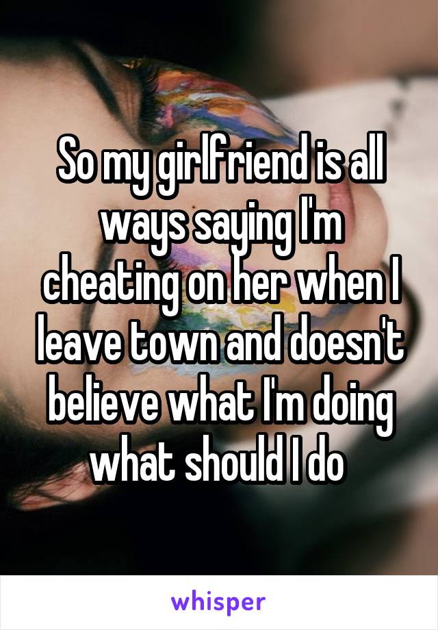 So my girlfriend is all ways saying I'm cheating on her when I leave town and doesn't believe what I'm doing what should I do 