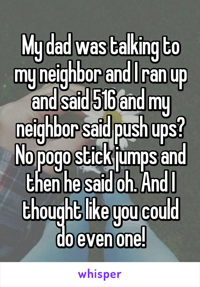 My dad was talking to my neighbor and I ran up and said 516 and my neighbor said push ups? No pogo stick jumps and then he said oh. And I thought like you could do even one!