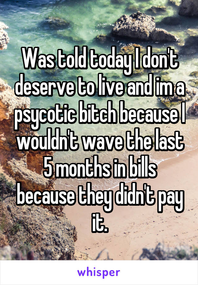 Was told today I don't deserve to live and im a psycotic bitch because I wouldn't wave the last 5 months in bills because they didn't pay it.