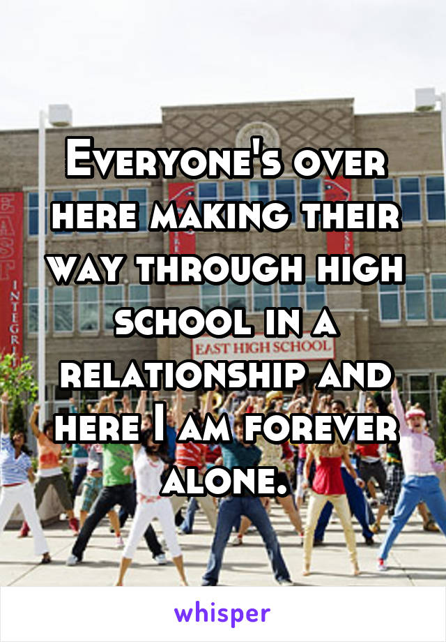 Everyone's over here making their way through high school in a relationship and here I am forever alone.