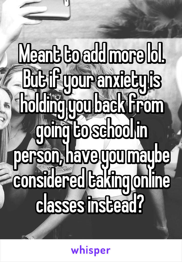 Meant to add more lol. But if your anxiety is holding you back from going to school in person, have you maybe considered taking online classes instead? 