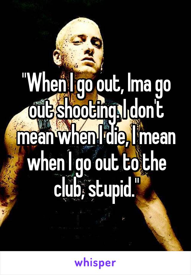 "When I go out, Ima go out shooting. I don't mean when I die, I mean when I go out to the club, stupid."