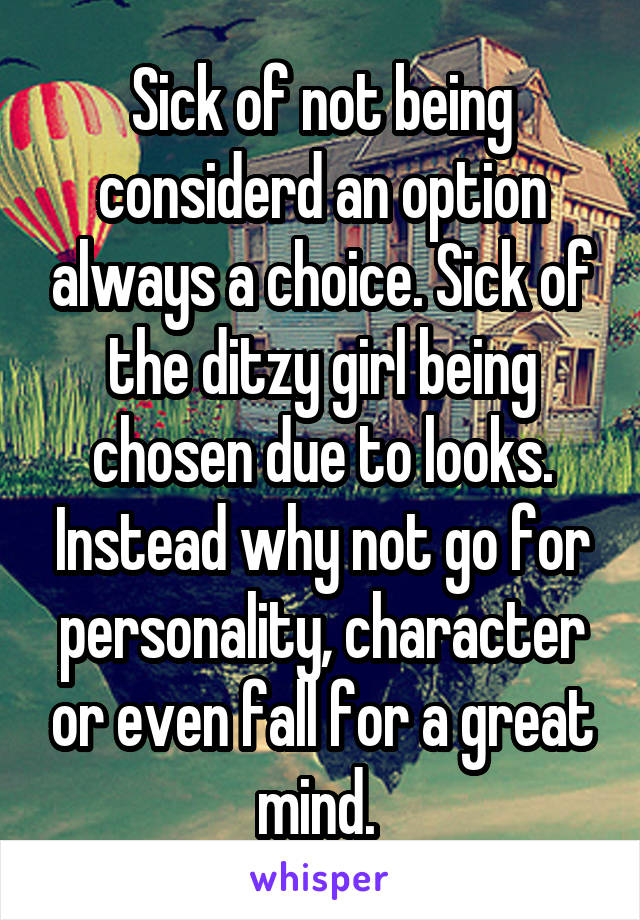 Sick of not being considerd an option always a choice. Sick of the ditzy girl being chosen due to looks. Instead why not go for personality, character or even fall for a great mind. 