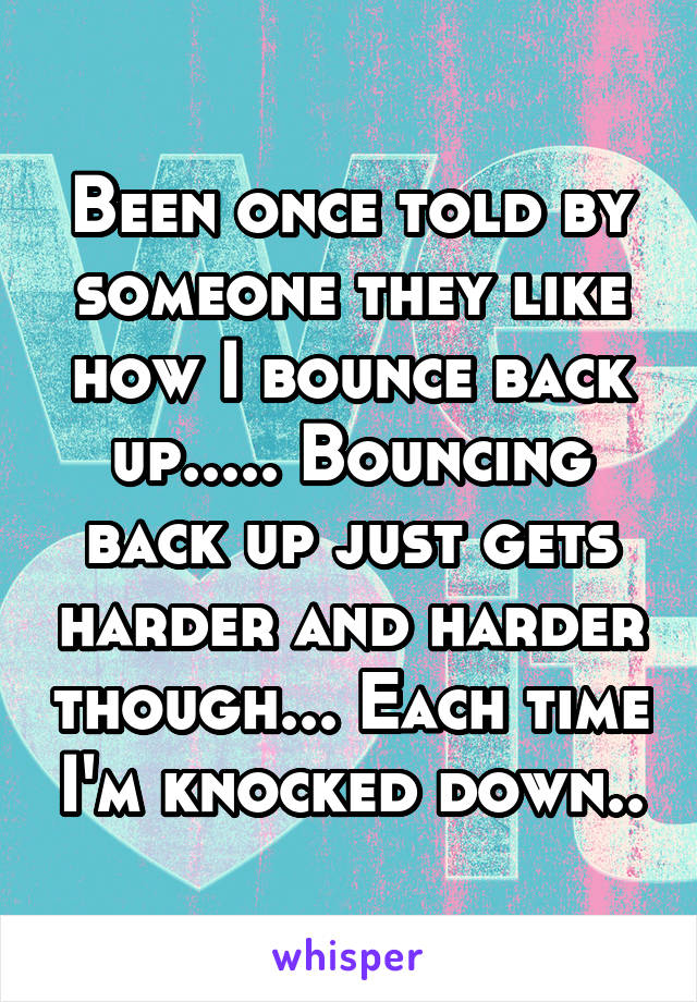 Been once told by someone they like how I bounce back up..... Bouncing back up just gets harder and harder though... Each time I'm knocked down..