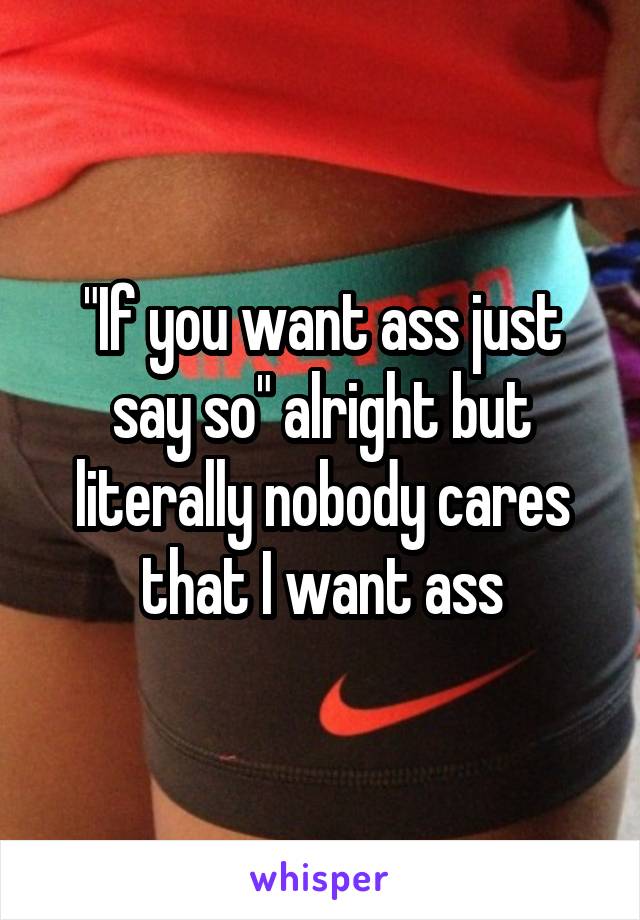 "If you want ass just say so" alright but literally nobody cares that I want ass