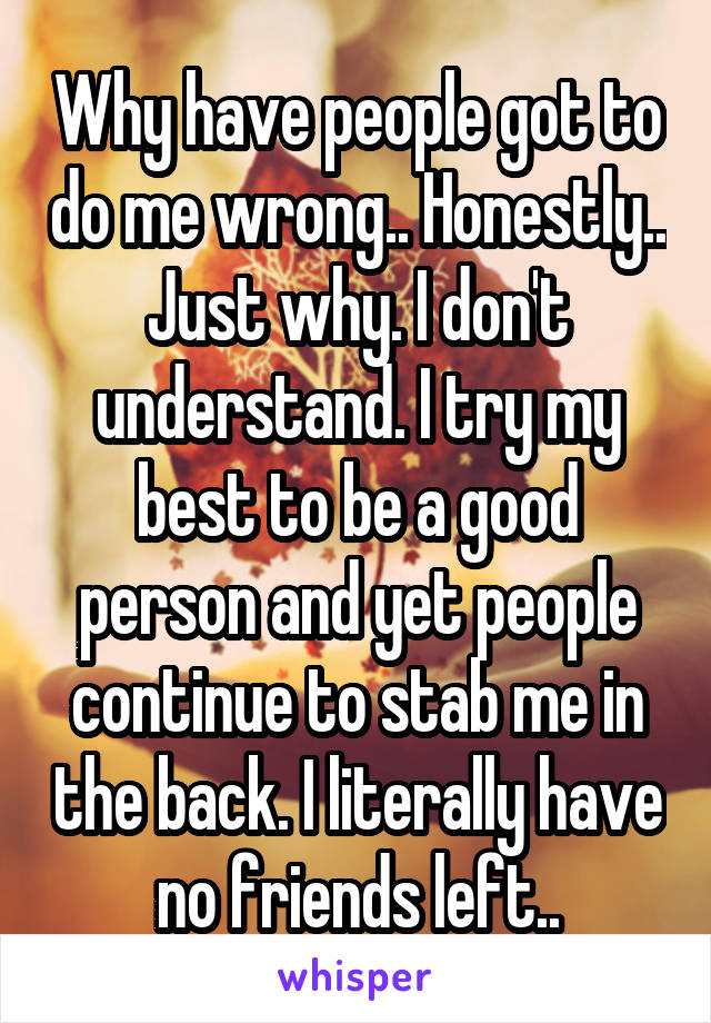 Why have people got to do me wrong.. Honestly.. Just why. I don't understand. I try my best to be a good person and yet people continue to stab me in the back. I literally have no friends left..