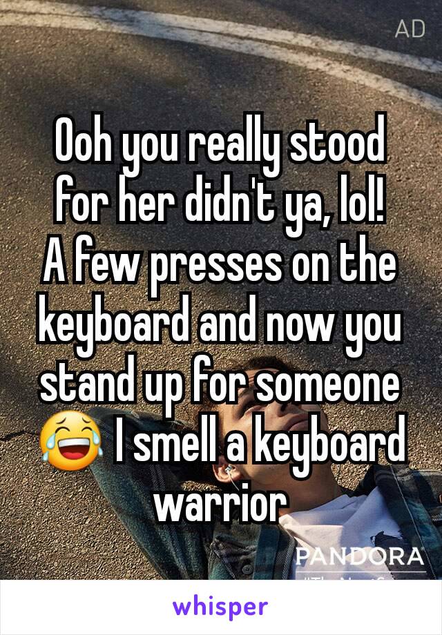 Ooh you really stood for her didn't ya, lol!
A few presses on the keyboard and now you stand up for someone 😂 I smell a keyboard warrior