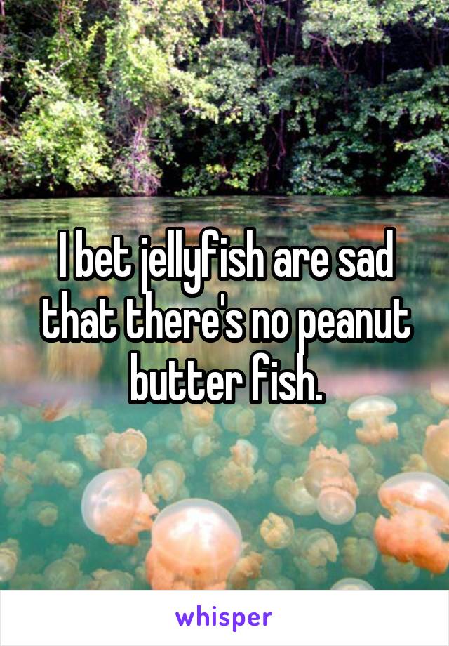 I bet jellyfish are sad that there's no peanut butter fish.