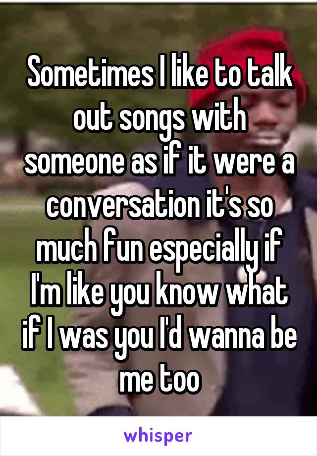 Sometimes I like to talk out songs with someone as if it were a conversation it's so much fun especially if I'm like you know what if I was you I'd wanna be me too