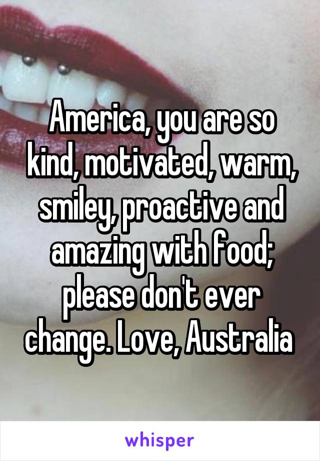 America, you are so kind, motivated, warm, smiley, proactive and amazing with food; please don't ever change. Love, Australia 