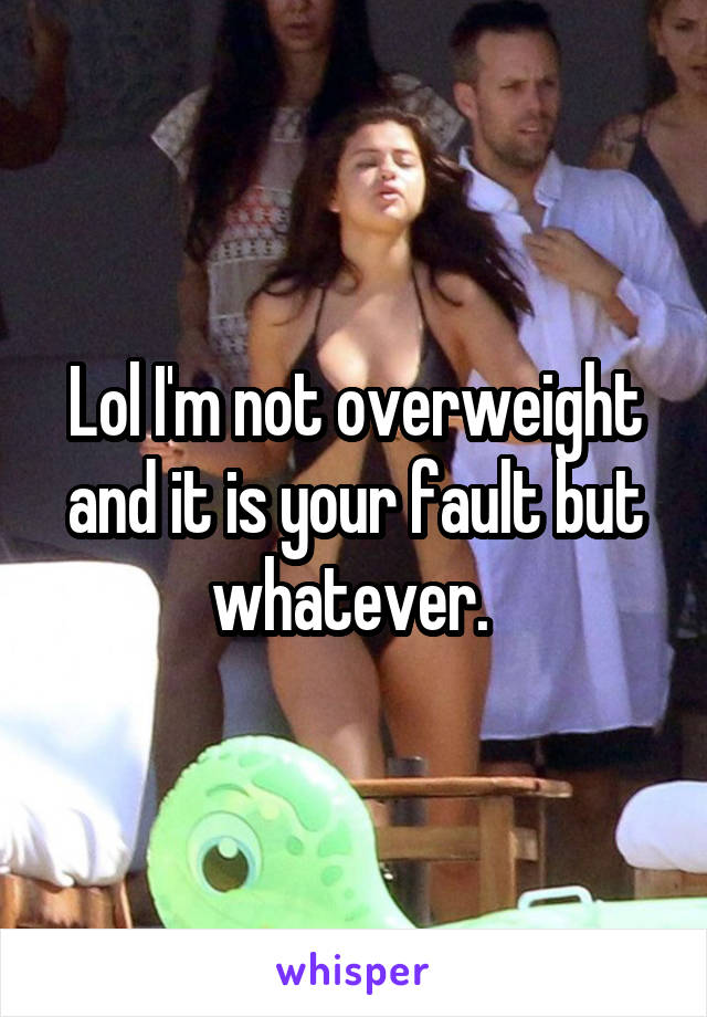 Lol I'm not overweight and it is your fault but whatever. 