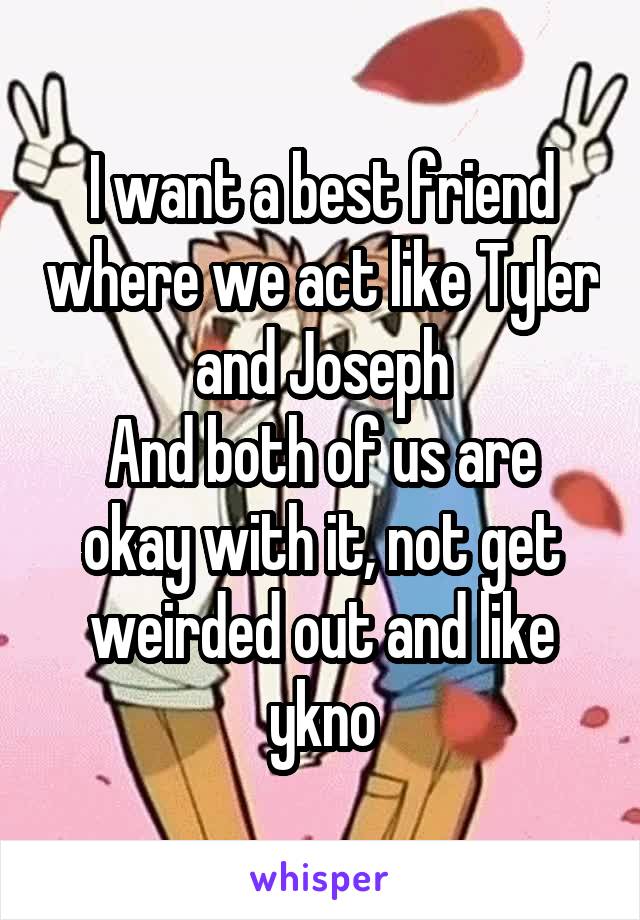 I want a best friend where we act like Tyler and Joseph
And both of us are okay with it, not get weirded out and like ykno