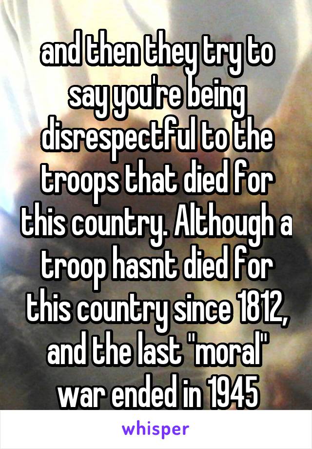 and then they try to say you're being disrespectful to the troops that died for this country. Although a troop hasnt died for this country since 1812, and the last "moral" war ended in 1945