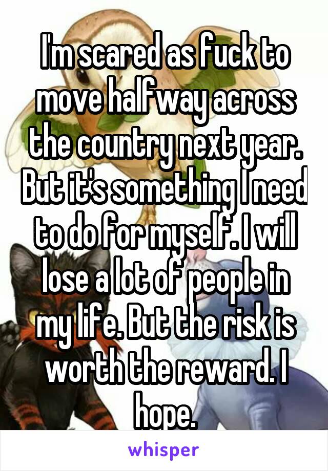 I'm scared as fuck to move halfway across the country next year. But it's something I need to do for myself. I will lose a lot of people in my life. But the risk is worth the reward. I hope.