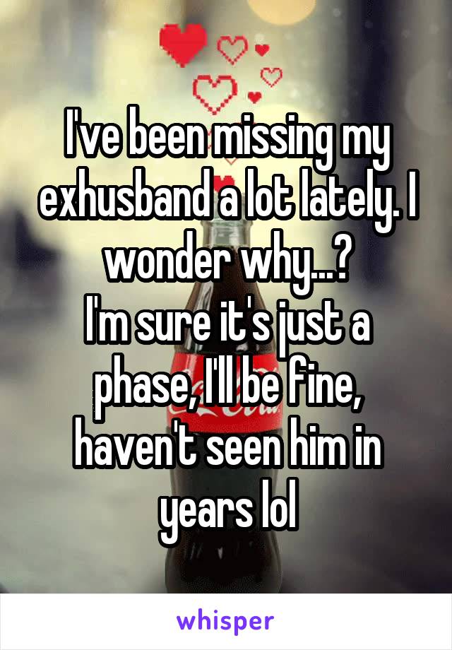 I've been missing my exhusband a lot lately. I wonder why...?
I'm sure it's just a phase, I'll be fine, haven't seen him in years lol