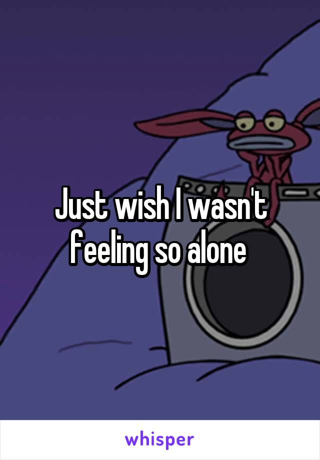 Just wish I wasn't feeling so alone 