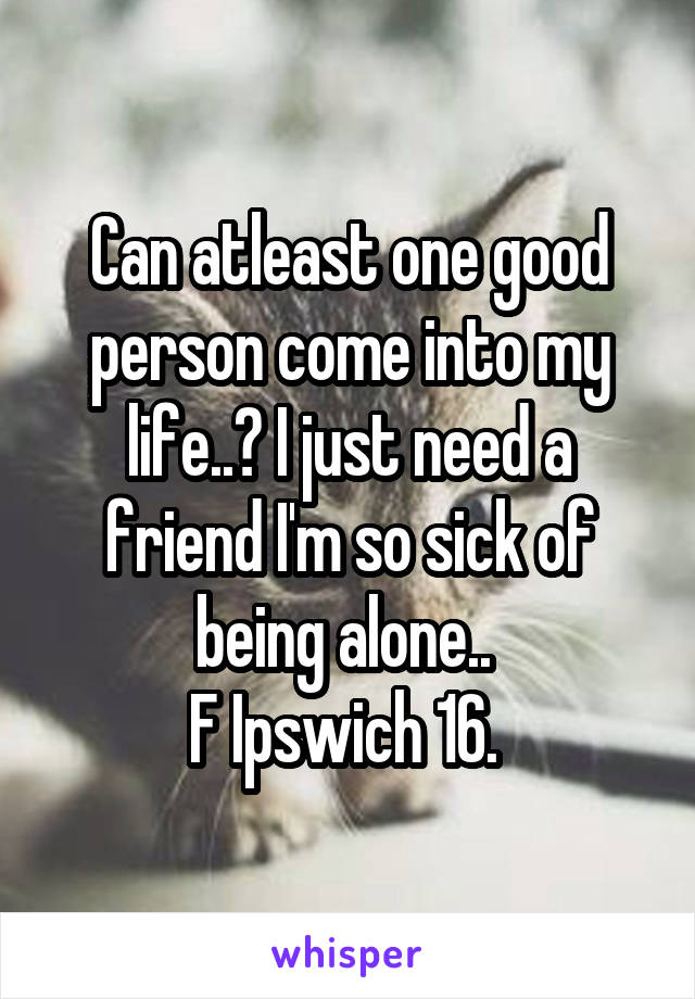 Can atleast one good person come into my life..? I just need a friend I'm so sick of being alone.. 
F Ipswich 16. 