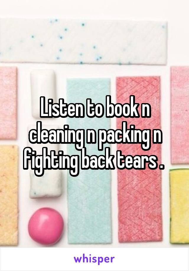 Listen to book n cleaning n packing n fighting back tears . 