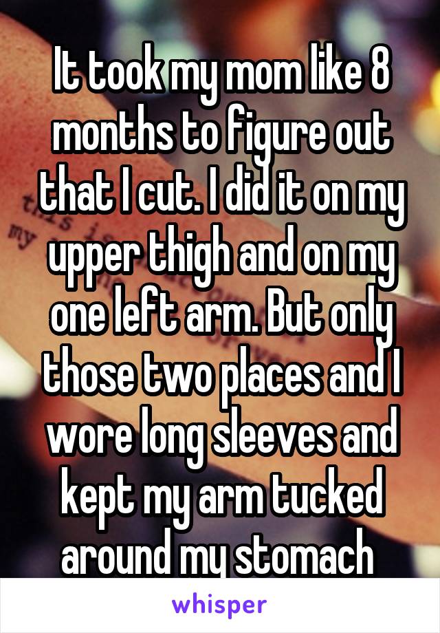 It took my mom like 8 months to figure out that I cut. I did it on my upper thigh and on my one left arm. But only those two places and I wore long sleeves and kept my arm tucked around my stomach 