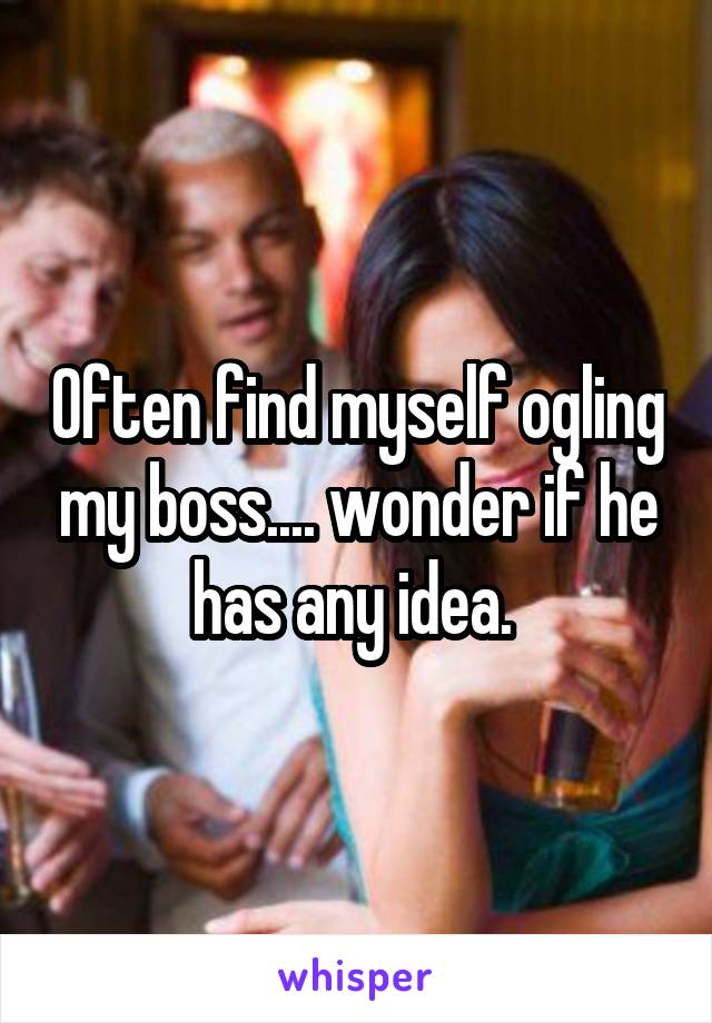 Often find myself ogling my boss.... wonder if he has any idea. 