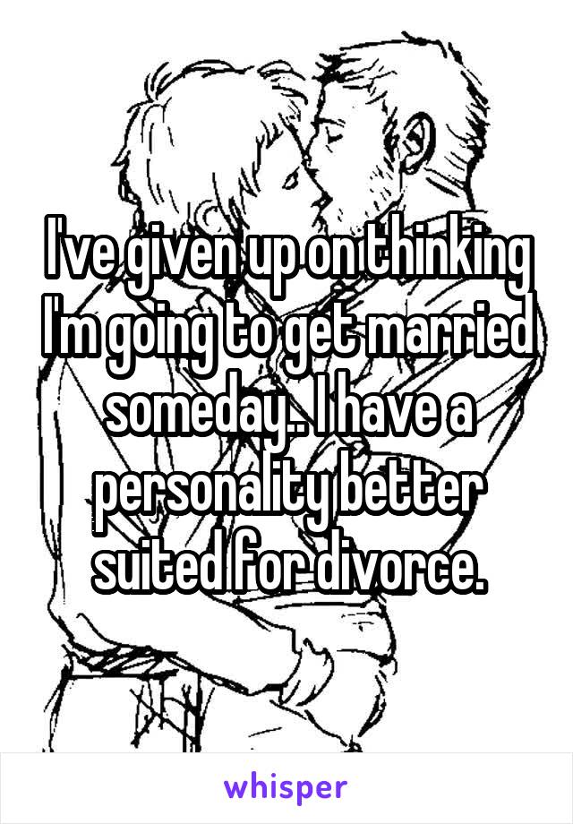 I've given up on thinking I'm going to get married someday.. I have a personality better suited for divorce.