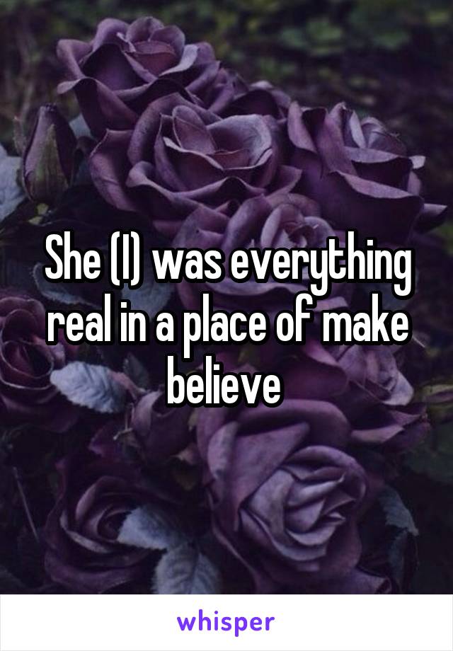 She (I) was everything real in a place of make believe 