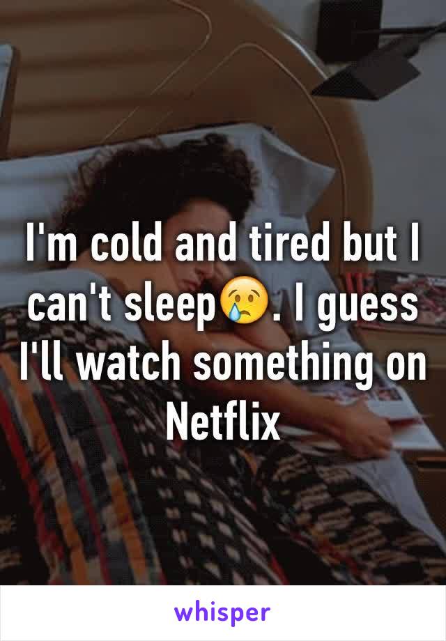 I'm cold and tired but I can't sleep😢. I guess I'll watch something on Netflix 