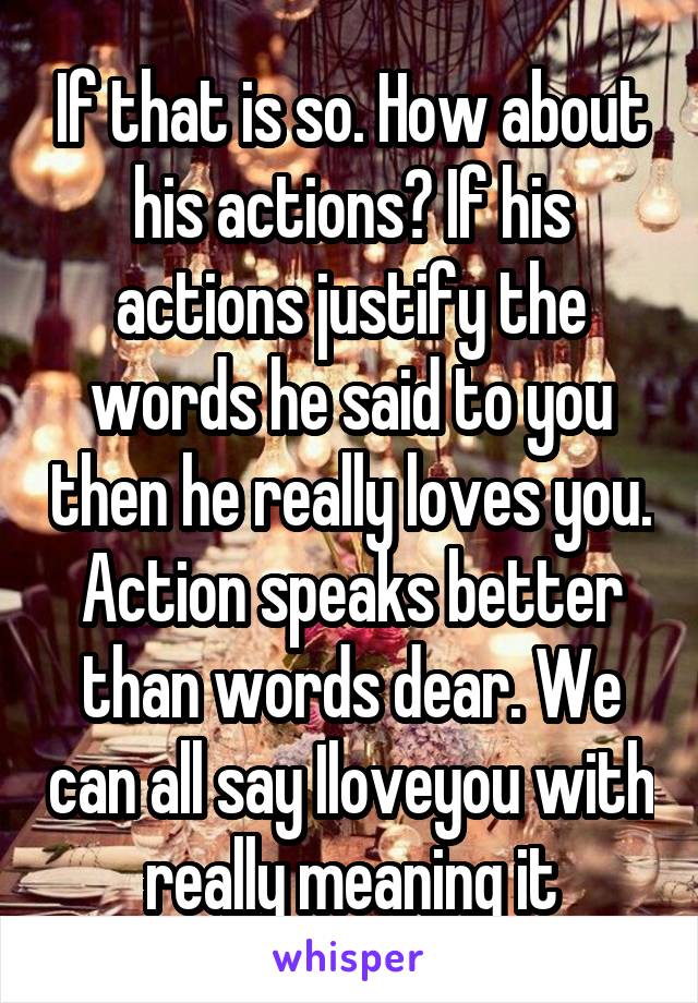 If that is so. How about his actions? If his actions justify the words he said to you then he really loves you. Action speaks better than words dear. We can all say Iloveyou with really meaning it