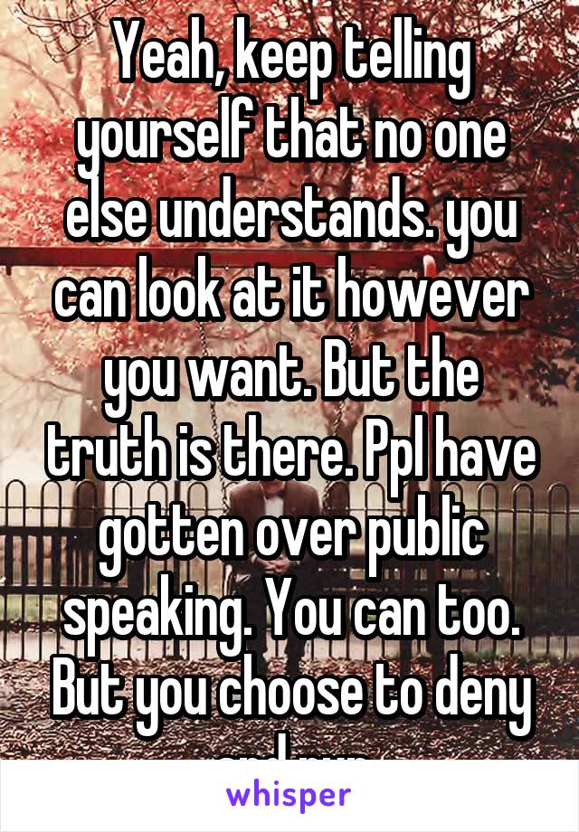 Yeah, keep telling yourself that no one else understands. you can look at it however you want. But the truth is there. Ppl have gotten over public speaking. You can too. But you choose to deny and run