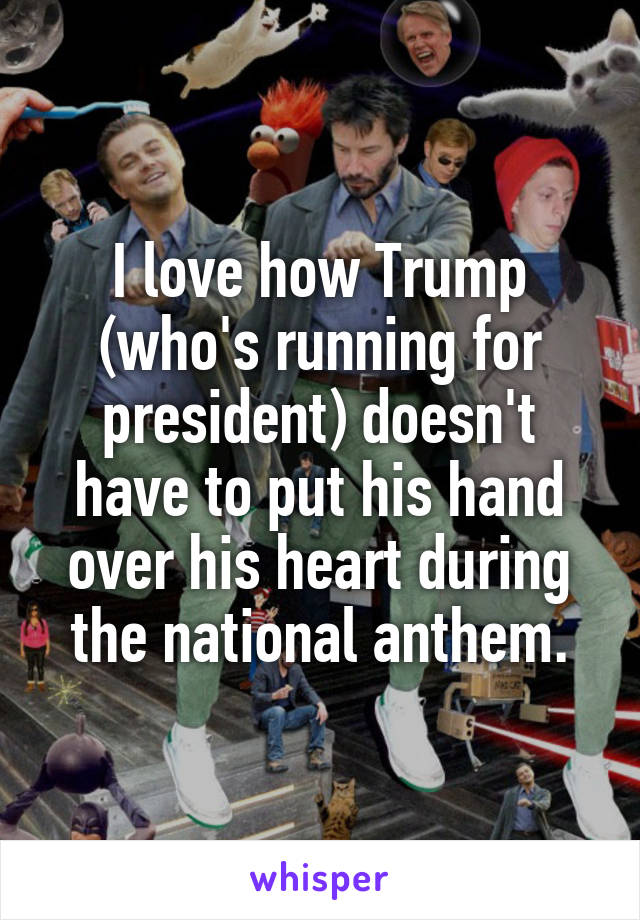 I love how Trump (who's running for president) doesn't have to put his hand over his heart during the national anthem.