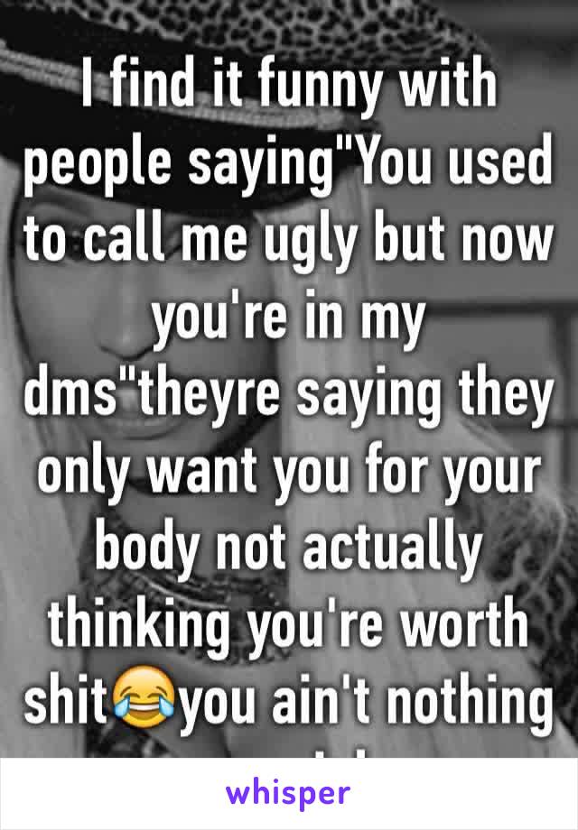 I find it funny with people saying"You used to call me ugly but now you're in my dms"theyre saying they only want you for your body not actually thinking you're worth shit😂you ain't nothing special 