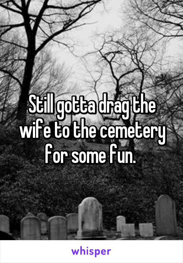 Still gotta drag the wife to the cemetery for some fun. 