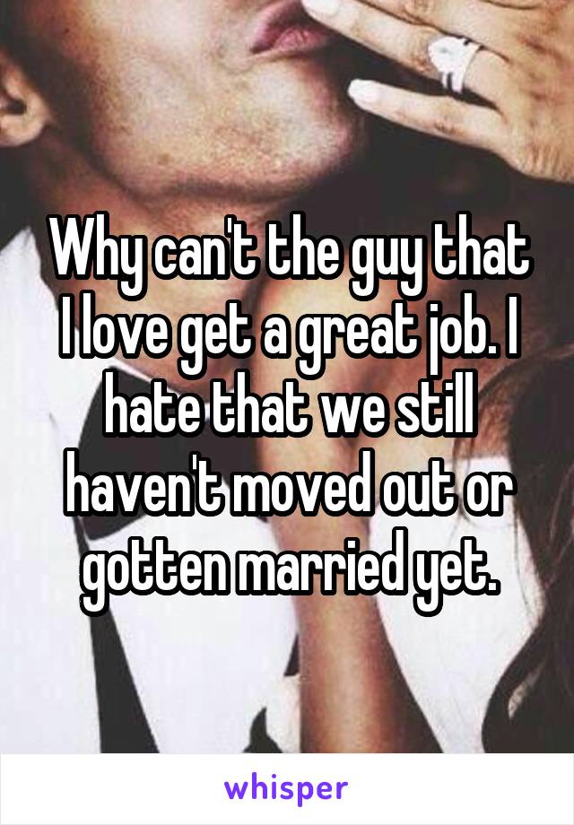 Why can't the guy that I love get a great job. I hate that we still haven't moved out or gotten married yet.