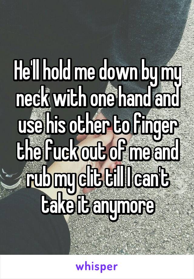 He'll hold me down by my neck with one hand and use his other to finger the fuck out of me and rub my clit till I can't take it anymore